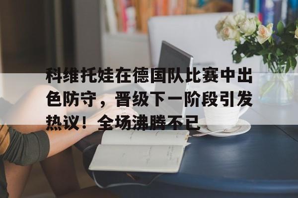 爱游戏注册登录 科维托娃在德国队比赛中出色防守，晋级下一阶段引发热议！全场沸腾不已