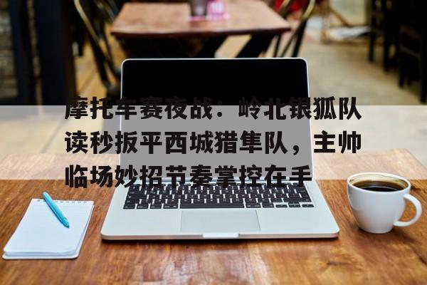 爱游戏官方网站入口摩托车赛夜战：岭北银狐队读秒扳平西城猎隼队，主帅临场妙招节奏掌控在手的简单介绍
